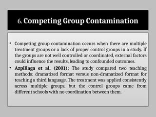 6. Competing Group Contamination
• Competing group contamination occurs when there are multiple
treatment groups or a lack of proper control groups in a study. If
the groups are not well controlled or coordinated, external factors
could influence the results, leading to confounded outcomes.
• Azpillaga et al. (2001): The study compared two teaching
methods: dramatized format versus non-dramatized format for
teaching a third language. The treatment was applied consistently
across multiple groups, but the control groups came from
different schools with no coordination between them.
 