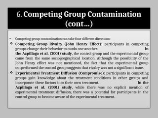 6. Competing Group Contamination
(cont…)
• Competing group contamination can take four different directions:
 Competing Group Rivalry (John Henry Effect): participants in competing
groups change their behavior to outdo one another. In
the Azpillaga et al. (2001) study, the control group and the experimental group
came from the same sociogeographical location. Although the possibility of the
John Henry effect was not mentioned, the fact that the experimental group
outperformed the control group suggests that rivalry was not a significant issue.
 Experimental Treatment Diffusion (Compromise): participants in competing
groups gain knowledge about the treatment conditions in other groups and
incorporate these factors into their own treatment. In the
Azpillaga et al. (2001) study, while there was no explicit mention of
experimental treatment diffusion, there was a potential for participants in the
control group to become aware of the experimental treatment.
 