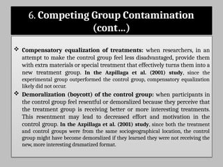 6. Competing Group Contamination
(cont…)
 Compensatory equalization of treatments: when researchers, in an
attempt to make the control group feel less disadvantaged, provide them
with extra materials or special treatment that effectively turns them into a
new treatment group. In the Azpillaga et al. (2001) study, since the
experimental group outperformed the control group, compensatory equalization
likely did not occur.
 Demoralization (boycott) of the control group: when participants in
the control group feel resentful or demoralized because they perceive that
the treatment group is receiving better or more interesting treatments.
This resentment may lead to decreased effort and motivation in the
control group. In the Azpillaga et al. (2001) study, since both the treatment
and control groups were from the same sociogeographical location, the control
group might have become demoralized if they learned they were not receiving the
new, more interesting dramatized format.
 