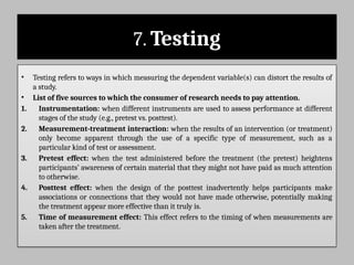 7. Testing
• Testing refers to ways in which measuring the dependent variable(s) can distort the results of
a study.
• List of five sources to which the consumer of research needs to pay attention.
1. Instrumentation: when different instruments are used to assess performance at different
stages of the study (e.g., pretest vs. posttest).
2. Measurement-treatment interaction: when the results of an intervention (or treatment)
only become apparent through the use of a specific type of measurement, such as a
particular kind of test or assessment.
3. Pretest effect: when the test administered before the treatment (the pretest) heightens
participants’ awareness of certain material that they might not have paid as much attention
to otherwise.
4. Posttest effect: when the design of the posttest inadvertently helps participants make
associations or connections that they would not have made otherwise, potentially making
the treatment appear more effective than it truly is.
5. Time of measurement effect: This effect refers to the timing of when measurements are
taken after the treatment.
 