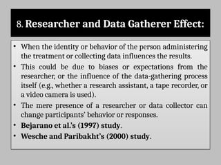 8. Researcher and Data Gatherer Effect:
• When the identity or behavior of the person administering
the treatment or collecting data influences the results.
• This could be due to biases or expectations from the
researcher, or the influence of the data-gathering process
itself (e.g., whether a research assistant, a tape recorder, or
a video camera is used).
• The mere presence of a researcher or data collector can
change participants’ behavior or responses.
• Bejarano et al.’s (1997) study.
• Wesche and Paribakht’s (2000) study.
 