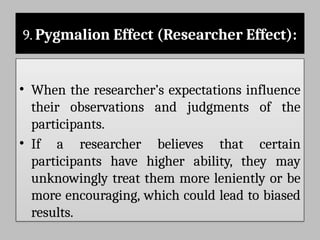 9. Pygmalion Effect (Researcher Effect):
• When the researcher’s expectations influence
their observations and judgments of the
participants.
• If a researcher believes that certain
participants have higher ability, they may
unknowingly treat them more leniently or be
more encouraging, which could lead to biased
results.
 