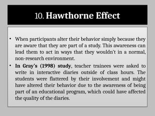 10. Hawthorne Effect
• When participants alter their behavior simply because they
are aware that they are part of a study. This awareness can
lead them to act in ways that they wouldn’t in a normal,
non-research environment.
• In Gray’s (1998) study, teacher trainees were asked to
write in interactive diaries outside of class hours. The
students were flattered by their involvement and might
have altered their behavior due to the awareness of being
part of an educational program, which could have affected
the quality of the diaries.
 