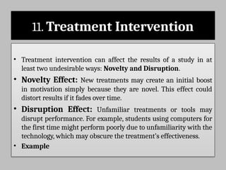 11. Treatment Intervention
• Treatment intervention can affect the results of a study in at
least two undesirable ways: Novelty and Disruption.
• Novelty Effect: New treatments may create an initial boost
in motivation simply because they are novel. This effect could
distort results if it fades over time.
• Disruption Effect: Unfamiliar treatments or tools may
disrupt performance. For example, students using computers for
the first time might perform poorly due to unfamiliarity with the
technology, which may obscure the treatment’s effectiveness.
• Example
 