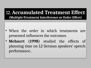 12. Accumulated Treatment Effect
(Multiple-Treatment Interference or Order Effect)
• When the order in which treatments are
presented influences the outcomes.
• Mehnert (1998) studied the effects of
planning time on L2 German speakers’ speech
performance..
 