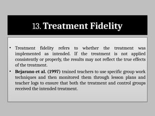 13. Treatment Fidelity
• Treatment fidelity refers to whether the treatment was
implemented as intended. If the treatment is not applied
consistently or properly, the results may not reflect the true effects
of the treatment.
• Bejarano et al. (1997) trained teachers to use specific group work
techniques and then monitored them through lesson plans and
teacher logs to ensure that both the treatment and control groups
received the intended treatment.
 