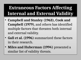 Extraneous Factors Affecting
Internal and External Validity
• Campbell and Stanley (1963), Cook and
Campbell (1979), and others has identified
multiple factors that threaten both internal
and external validity.
• Gall et al. (1996) summarized these factors
in their research.
• Miles and Huberman (1994) presented a
similar list of validity threats.
 