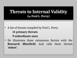 Threats to Internal Validity
(by Fred L. Perry)
• A list of threats compiled by Fred L. Perry:
14 primary threats
9 subordinate ones
• He illustrates these extraneous factors with the
Research Minefield. And calls these threats
‘mines’.
 