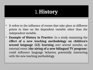1. History
• It refers to the influence of events that take place at different
points in time on the dependent variable other than the
independent variable.
• Example of History in Practice: In a study examining the
effect of a new teaching methodology on children’s
second language (L2) learning over several months, an
external event (the airing of a new bilingual TV program)
could influence language behavior, potentially interacting
with the new teaching methodology.
 