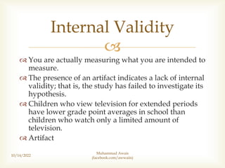 
 You are actually measuring what you are intended to
measure.
 The presence of an artifact indicates a lack of internal
validity; that is, the study has failed to investigate its
hypothesis.
 Children who view television for extended periods
have lower grade point averages in school than
children who watch only a limited amount of
television.
 Artifact
10/14/2022
Internal Validity
Muhammad Awais
(facebook.com/awwaiis)
 