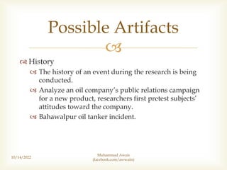 
 History
 The history of an event during the research is being
conducted.
 Analyze an oil company’s public relations campaign
for a new product, researchers first pretest subjects’
attitudes toward the company.
 Bahawalpur oil tanker incident.
10/14/2022
Possible Artifacts
Muhammad Awais
(facebook.com/awwaiis)
 