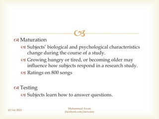 
 Maturation
 Subjects’ biological and psychological characteristics
change during the course of a study.
 Growing hungry or tired, or becoming older may
influence how subjects respond in a research study.
 Ratings on 800 songs
 Testing
 Subjects learn how to answer questions.
10/14/2022
Muhammad Awais
(facebook.com/awwaiis)
 