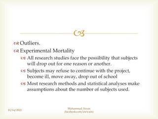 
 Outliers.
 Experimental Mortality
 All research studies face the possibility that subjects
will drop out for one reason or another.
 Subjects may refuse to continue with the project,
become ill, move away, drop out of school
 Most research methods and statistical analyses make
assumptions about the number of subjects used.
10/14/2022
Muhammad Awais
(facebook.com/awwaiis)
 