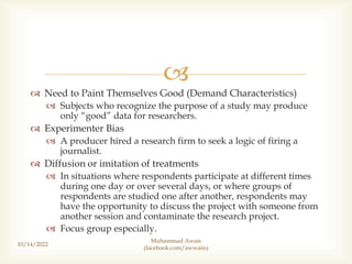 
 Need to Paint Themselves Good (Demand Characteristics)
 Subjects who recognize the purpose of a study may produce
only “good” data for researchers.
 Experimenter Bias
 A producer hired a research firm to seek a logic of firing a
journalist.
 Diffusion or imitation of treatments
 In situations where respondents participate at different times
during one day or over several days, or where groups of
respondents are studied one after another, respondents may
have the opportunity to discuss the project with someone from
another session and contaminate the research project.
 Focus group especially.
10/14/2022
Muhammad Awais
(facebook.com/awwaiis)
 