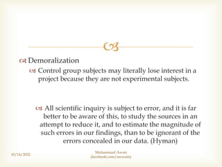 
 Demoralization
 Control group subjects may literally lose interest in a
project because they are not experimental subjects.
 All scientific inquiry is subject to error, and it is far
better to be aware of this, to study the sources in an
attempt to reduce it, and to estimate the magnitude of
such errors in our findings, than to be ignorant of the
errors concealed in our data. (Hyman)
10/14/2022
Muhammad Awais
(facebook.com/awwaiis)
 