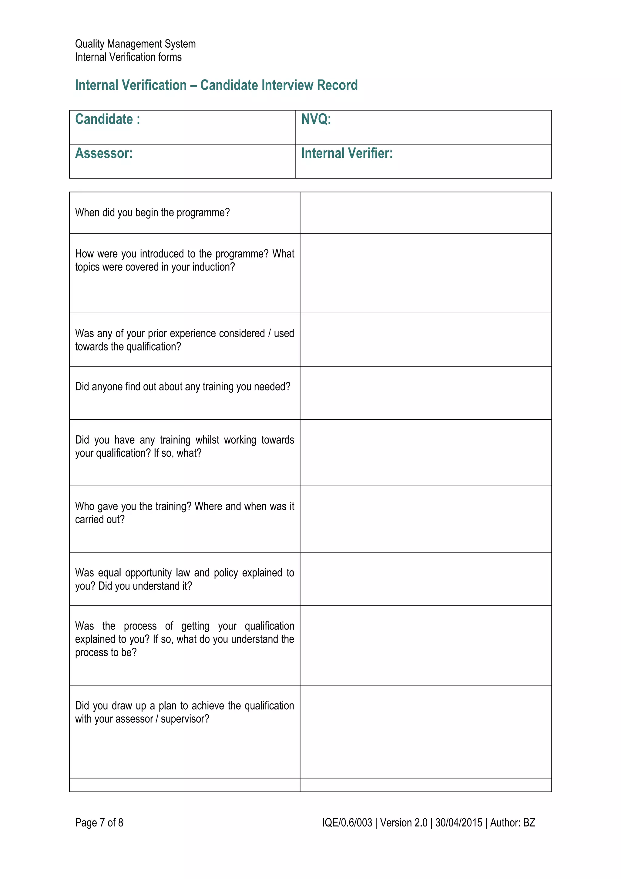 Quality Management System
Internal Verification forms
Page 7 of 8 IQE/0.6/003 | Version 2.0 | 30/04/2015 | Author: BZ
Internal Verification – Candidate Interview Record
Candidate : NVQ:
Assessor: Internal Verifier:
When did you begin the programme?
How were you introduced to the programme? What
topics were covered in your induction?
Was any of your prior experience considered / used
towards the qualification?
Did anyone find out about any training you needed?
Did you have any training whilst working towards
your qualification? If so, what?
Who gave you the training? Where and when was it
carried out?
Was equal opportunity law and policy explained to
you? Did you understand it?
Was the process of getting your qualification
explained to you? If so, what do you understand the
process to be?
Did you draw up a plan to achieve the qualification
with your assessor / supervisor?
 