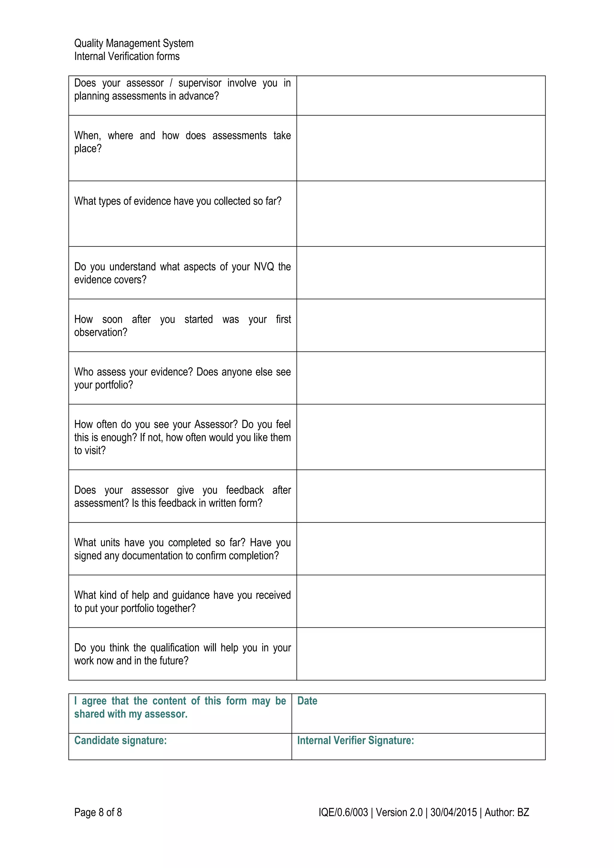 Quality Management System
Internal Verification forms
Page 8 of 8 IQE/0.6/003 | Version 2.0 | 30/04/2015 | Author: BZ
Does your assessor / supervisor involve you in
planning assessments in advance?
When, where and how does assessments take
place?
What types of evidence have you collected so far?
Do you understand what aspects of your NVQ the
evidence covers?
How soon after you started was your first
observation?
Who assess your evidence? Does anyone else see
your portfolio?
How often do you see your Assessor? Do you feel
this is enough? If not, how often would you like them
to visit?
Does your assessor give you feedback after
assessment? Is this feedback in written form?
What units have you completed so far? Have you
signed any documentation to confirm completion?
What kind of help and guidance have you received
to put your portfolio together?
Do you think the qualification will help you in your
work now and in the future?
I agree that the content of this form may be
shared with my assessor.
Date
Candidate signature: Internal Verifier Signature:
 