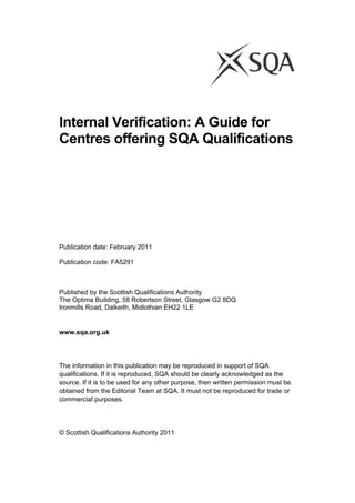 Internal Verification: A Guide for
Centres offering SQA Qualifications
 
 
 
 
Publication date: February 2011
Publication code: FA5291
Published by the Scottish Qualifications Authority
The Optima Building, 58 Robertson Street, Glasgow G2 8DQ
Ironmills Road, Dalkeith, Midlothian EH22 1LE
 
www.sqa.org.uk
The information in this publication may be reproduced in support of SQA
qualifications. If it is reproduced, SQA should be clearly acknowledged as the
source. If it is to be used for any other purpose, then written permission must be
obtained from the Editorial Team at SQA. It must not be reproduced for trade or
commercial purposes.
© Scottish Qualifications Authority 2011
 
