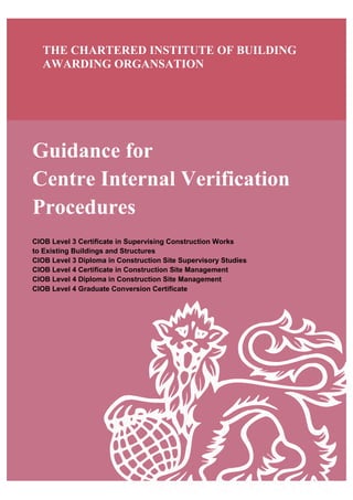 Guidance for
Centre Internal Verification
Procedures
CIOB Level 3 Certificate in Supervising Construction Works
to Existing Buildings and Structures
CIOB Level 3 Diploma in Construction Site Supervisory Studies
CIOB Level 4 Certificate in Construction Site Management
CIOB Level 4 Diploma in Construction Site Management
CIOB Level 4 Graduate Conversion Certificate
THE CHARTERED INSTITUTE OF BUILDING
AWARDING ORGANSATION
 