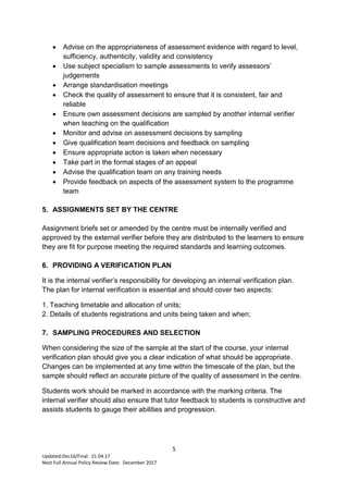 5
Updated:Dec16/Final: 21.04.17
Next Full Annual Policy Review Date: December 2017
 Advise on the appropriateness of assessment evidence with regard to level,
sufficiency, authenticity, validity and consistency
 Use subject specialism to sample assessments to verify assessors’
judgements
 Arrange standardisation meetings
 Check the quality of assessment to ensure that it is consistent, fair and
reliable
 Ensure own assessment decisions are sampled by another internal verifier
when teaching on the qualification
 Monitor and advise on assessment decisions by sampling
 Give qualification team decisions and feedback on sampling
 Ensure appropriate action is taken when necessary
 Take part in the formal stages of an appeal
 Advise the qualification team on any training needs
 Provide feedback on aspects of the assessment system to the programme
team
5. ASSIGNMENTS SET BY THE CENTRE
Assignment briefs set or amended by the centre must be internally verified and
approved by the external verifier before they are distributed to the learners to ensure
they are fit for purpose meeting the required standards and learning outcomes.
6. PROVIDING A VERIFICATION PLAN
It is the internal verifier’s responsibility for developing an internal verification plan.
The plan for internal verification is essential and should cover two aspects:
1. Teaching timetable and allocation of units;
2. Details of students registrations and units being taken and when;
7. SAMPLING PROCEDURES AND SELECTION
When considering the size of the sample at the start of the course, your internal
verification plan should give you a clear indication of what should be appropriate.
Changes can be implemented at any time within the timescale of the plan, but the
sample should reflect an accurate picture of the quality of assessment in the centre.
Students work should be marked in accordance with the marking criteria. The
internal verifier should also ensure that tutor feedback to students is constructive and
assists students to gauge their abilities and progression.
 