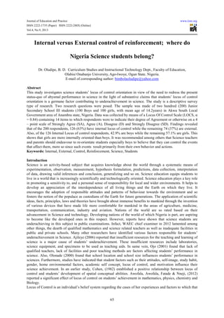 Journal of Education and Practice www.iiste.org
ISSN 2222-1735 (Paper) ISSN 2222-288X (Online)
Vol.4, No.9, 2013
65
Internal versus External control of reinforcement; where do
Nigeria Science students belong?
Dr. Oludipe, B. D. Curriculum Studies and Instructional Technology Dept., Faculty of Education,
Olabisi Onabanjo University, Ago-Iwoye, Ogun State. Nigeria.
E-mail of corresponding author: bimbolaoludipe@yahoo.com
Abstract
This study investigates science students’ locus of control orientation in view of the need to redress the present
status-quo of abysmal performance in science in the light of substantive claims that students’ locus of control
orientation is a germane factor contributing to underachievement in science. The study is a descriptive survey
type of research. Two research questions were posed. The sample was made of two hundred (200) Junior
Secondary School III students (100 Boys and 100 girls, with mean age of 14.2years) in Akwa South Local
Government area of Anambra state, Nigeria. Data was collected by means of a Locus Of Control Scale (LOCS, α
= 0.84) containing 14 items to which respondents were to indicate their degree of Agreement or otherwise on a 4
– point scale of Strongly Agree (SA), Agree (A), Disagree (D) and Strongly Disagree (SD). Findings revealed
that of the 200 respondents, 126 (63%) have internal locus of control while the remaining 74 (37%) are external.
Also, of the 126 Internal Locus of control respondents, 42.9% are boys while the remaining 57.1% are girls. This
shows that girls are more internally oriented than boys. It was recommended among others that Science teachers
and parents should endeavour to re-orientate students especially boys to believe that they can control the events
that affect them, more so since such events result primarily from their own behavior and actions.
Keywords: Internal, External, Control, Reinforcement, Science, Students
Introduction
Science is an activity-based subject that acquires knowledge about the world through a systematic means of
experimentation, observation, measurement, hypothesis formulation, predictions, data collection, interpretation
of data, drawing valid inferences and conclusion, generalizing and so on. Science education equips students to
live in a world that is increasingly scientifically and technologically oriented. Science education plays a key role
in promoting a sensitivity to, and a personal sense of responsibility for local and wider environments. It helps to
develop an appreciation of the interdependence of all living things and the Earth on which they live. It
encourages the adoption of responsible attitudes and patterns of behaviour towards the environment and so
fosters the notion of the populace as custodians of the Earth for future generations. The application of scientific
ideas, facts, principles, laws and theories have brought about immense benefits to mankind through the invention
of various devices that have made life more comfortable for mankind in the areas of agriculture, medicine,
transportation, communication, industry and aviation. Nations of the world are so rated based on their
advancement in Science and technology. Developing nations of the world of which Nigeria is part, are aspiring
to become like the developed ones in this respect. However, reports have shown that science students are
underachieving in this subject in public examinations. Infact, WAEC chief examiner in 2012 lamented among
other things, the dearth of qualified mathematics and science related teachers as well as inadequate facilities in
public and private schools. Many other researchers have identified various factors responsible for students’
underachievement in Science. Ajileye (2006) reported that insufficient resources for the teaching and learning of
science is a major cause of students’ underachievement. These insufficient resources include laboratories,
science equipment, and specimens to be used as teaching aids. In same vein, Ojo (2001) found that lack of
qualified teachers, lack of facilities and poor teaching methods are factors affecting students’ performance in
science. Also, Olonade (2000) found that school location and school size influences students’ performance in
sciences. Furthermore, studies have indicated that student factors such as their attitudes, self-image, study habit,
gender, home environmental factors, academic self concept, locus of control, and motivation influence their
science achievement. In an earlier study, Cohen, (1982) established a positive relationship between locus of
control and students’ development of spatial conceptual abilities. Awofala, Awofala, Fatade & Nneji, (2012)
reported a significant effect of locus of control on students’ achievement in mathematics, physics, chemistry and
Biology.
Locus of Control is an individual’s belief system regarding the cases of her experiences and factors to which that
 