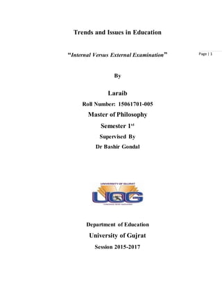 Page | 1
Trends and Issues in Education
“Internal Versus External Examination”
By
Laraib
Roll Number: 15061701-005
Master of Philosophy
Semester 1st
Supervised By
Dr Bashir Gondal
Department of Education
University of Gujrat
Session 2015-2017
 