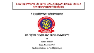 DEVELOPMENT OF LOW CALORIE JAM USING DRIED
SEABUCKTHORN BERRIES
A DISSERTATION SUBMITTED TO
I.K. GUJRAL PUNJAB TECHNICAL UNIVERSITY
BY
Sakshi Thakur
Regd. No. 1732065
Masters of Science in Food Technology
 