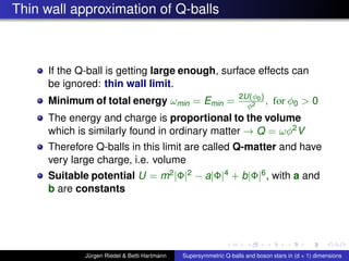 Thin wall approximation of Q-balls
If the Q-ball is getting large enough, surface effects can
be ignored: thin wall limit.
Minimum of total energy ωmin = Emin = 2U(φ0)
φ2 , for φ0 > 0
The energy and charge is proportional to the volume
which is similarly found in ordinary matter → Q = ωφ2V
Therefore Q-balls in this limit are called Q-matter and have
very large charge, i.e. volume
Suitable potential U = m2|Φ|2 − a|Φ|4 + b|Φ|6, with a and
b are constants
Jürgen Riedel & Betti Hartmann Supersymmetric Q-balls and boson stars in (d + 1) dimensions
 
