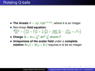Rotating Q-balls
The Ansatz Φ = φ(r, θ)eiωt+inϕ, where n is an integer
Non-linear ﬁeld equation:
dU(φ)
dφ = ∂2φ
∂r2 + 2
r
∂φ
∂r + 1
r2
∂2φ
∂θ2 + cosθ
r2sinθ
∂φ
∂θ − n2φ
r2sinθ
+ ω2φ
Charge Q = 4πω
∞
0 drr2 π
0 dθsinθφ2
Uniqueness of the scalar ﬁeld under a complete
rotation Φ(ϕ) = Φ(ϕ + 2π) requires n to be an integer
Jürgen Riedel & Betti Hartmann Supersymmetric Q-balls and boson stars in (d + 1) dimensions
 