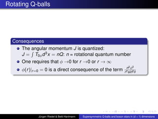 Rotating Q-balls
Consequences
The angular momentum J is quantized:
J = T0φd3x = nQ: n = rotational quantum number
One requires that φ →0 for r →0 or r → ∞
φ(r)|r=0 = 0 is a direct consequence of the term n2φ2
r2sin2θ
Jürgen Riedel & Betti Hartmann Supersymmetric Q-balls and boson stars in (d + 1) dimensions
 