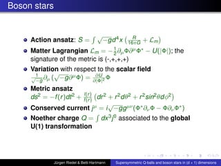 Boson stars
Action ansatz: S =
√
−gd4x R
16πG + Lm
Matter Lagrangian Lm = −1
2 ∂µΦ∂µΦ∗ − U(|Φ|); the
signature of the metric is (-,+,+,+)
Variation with respect to the scalar ﬁeld
1√
−g
∂µ (
√
−g∂µΦ) = ∂U
∂|Φ|2 Φ
Metric ansatz
ds2 = −f(r)dt2 + l(r)
f(r) dr2 + r2dθ2 + r2sin2θdφ2
Conserved current jµ = i
√
−ggµν(Φ∗∂νΦ − Φ∂νΦ∗)
Noether charge Q = dx3j0 associated to the global
U(1) transformation
Jürgen Riedel & Betti Hartmann Supersymmetric Q-balls and boson stars in (d + 1) dimensions
 