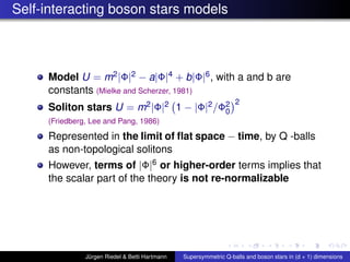 Self-interacting boson stars models
Model U = m2|Φ|2 − a|Φ|4 + b|Φ|6, with a and b are
constants (Mielke and Scherzer, 1981)
Soliton stars U = m2|Φ|2 1 − |Φ|2/Φ2
0
2
(Friedberg, Lee and Pang, 1986)
Represented in the limit of ﬂat space − time, by Q -balls
as non-topological solitons
However, terms of |Φ|6 or higher-order terms implies that
the scalar part of the theory is not re-normalizable
Jürgen Riedel & Betti Hartmann Supersymmetric Q-balls and boson stars in (d + 1) dimensions
 