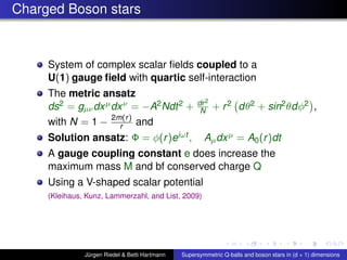 Charged Boson stars
System of complex scalar ﬁelds coupled to a
U(1) gauge ﬁeld with quartic self-interaction
The metric ansatz
ds2 = gµνdxµdxν = −A2Ndt2 + dr2
N + r2 dθ2 + sin2θdφ2 ,
with N = 1 − 2m(r)
r and
Solution ansatz: Φ = φ(r)eiωt , Aµdxµ = A0(r)dt
A gauge coupling constant e does increase the
maximum mass M and bf conserved charge Q
Using a V-shaped scalar potential
(Kleihaus, Kunz, Lammerzahl, and List, 2009)
Jürgen Riedel & Betti Hartmann Supersymmetric Q-balls and boson stars in (d + 1) dimensions
 