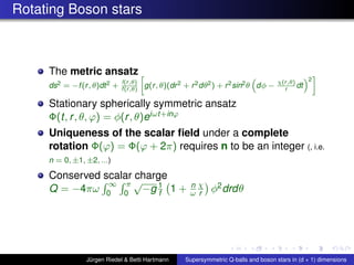 Rotating Boson stars
The metric ansatz
ds2 = −f(r, θ)dt2 +
l(r,θ)
f(r,θ)
g(r, θ)(dr2 + r2dθ2) + r2sin2θ dφ −
χ(r,θ)
r
dt
2
Stationary spherically symmetric ansatz
Φ(t, r, θ, ϕ) = φ(r, θ)eiωt+inϕ
Uniqueness of the scalar ﬁeld under a complete
rotation Φ(ϕ) = Φ(ϕ + 2π) requires n to be an integer (, i.e.
n = 0, ±1, ±2, ...)
Conserved scalar charge
Q = −4πω
∞
0
π
0
√
−g 1
f 1 + n
ω
χ
r φ2drdθ
Jürgen Riedel & Betti Hartmann Supersymmetric Q-balls and boson stars in (d + 1) dimensions
 