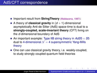 AdS/CFT correspondence
Important result from StringTheory (Maldacena, 1997):
A theory of classical gravity in (d + 1)-dimensional
asymptotically Anti-de Sitter (AdS) space-time is dual to a
strongly-coupled, scale-invariant theory (CFT) living on
the d-dimensional boundary of AdS
An important example: Type IIB string theory in AdS5 × S5
dual to 4-dimensional N = 4 supersymmetric Yang-Mills
theory
One can use classical gravity theory, i.e. weakly-coupled,
to study strongly coupled quantum ﬁeld theories
Jürgen Riedel & Betti Hartmann Supersymmetric Q-balls and boson stars in (d + 1) dimensions
 