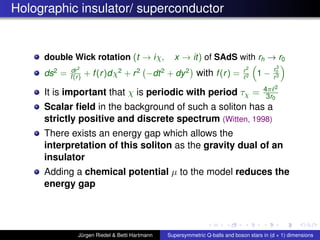 Holographic insulator/ superconductor
double Wick rotation (t → iχ, x → it) of SAdS with rh → r0
ds2
= dr2
f(r) + f(r)dχ2
+ r2
−dt2
+ dy2
with f(r) = r2
2 1 −
r3
0
r3
It is important that χ is periodic with period τχ = 4π 2
3r0
Scalar ﬁeld in the background of such a soliton has a
strictly positive and discrete spectrum (Witten, 1998)
There exists an energy gap which allows the
interpretation of this soliton as the gravity dual of an
insulator
Adding a chemical potential µ to the model reduces the
energy gap
Jürgen Riedel & Betti Hartmann Supersymmetric Q-balls and boson stars in (d + 1) dimensions
 
