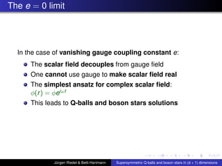 The e = 0 limit
In the case of vanishing gauge coupling constant e:
The scalar ﬁeld decouples from gauge ﬁeld
One cannot use gauge to make scalar ﬁeld real
The simplest ansatz for complex scalar ﬁeld:
φ(r) = φeiωt
This leads to Q-balls and boson stars solutions
Jürgen Riedel & Betti Hartmann Supersymmetric Q-balls and boson stars in (d + 1) dimensions
 