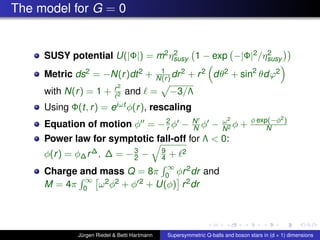 The model for G = 0
SUSY potential U(|Φ|) = m2η2
susy 1 − exp −|Φ|2/η2
susy
Metric ds2 = −N(r)dt2 + 1
N(r) dr2 + r2 dθ2 + sin2
θdϕ2
with N(r) = 1 + r2
2 and = −3/Λ
Using Φ(t, r) = eiωt φ(r), rescaling
Equation of motion φ = −2
r φ − N
N φ − ω2
N2 φ + φ exp(−φ2)
N
Power law for symptotic fall-off for Λ < 0:
φ(r) = φ∆r∆, ∆ = −3
2 − 9
4 + 2
Charge and mass Q = 8π
∞
0 φr2dr and
M = 4π
∞
0 ω2φ2 + φ 2 + U(φ) r2dr
Jürgen Riedel & Betti Hartmann Supersymmetric Q-balls and boson stars in (d + 1) dimensions
 