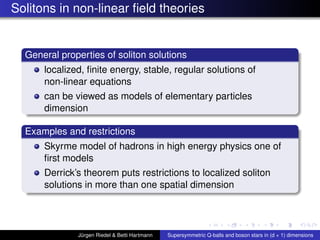 Solitons in non-linear ﬁeld theories
General properties of soliton solutions
localized, ﬁnite energy, stable, regular solutions of
non-linear equations
can be viewed as models of elementary particles
dimension
Examples and restrictions
Skyrme model of hadrons in high energy physics one of
ﬁrst models
Derrick’s theorem puts restrictions to localized soliton
solutions in more than one spatial dimension
Jürgen Riedel & Betti Hartmann Supersymmetric Q-balls and boson stars in (d + 1) dimensions
 