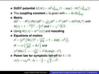 SUSY potential U(|Φ|) = m2η2
susy 1 − exp −|Φ|2/η2
susy
The coupling constant κ is given with κ = 8πGη2
susy
Metric
ds2 = −A2(r)N(r)dt2 + 1
N(r) dr2 + r2 dθ2 + sin2θdϕ2 with
N(r) = 1 − 2n(r)
r − Λ
3 r2 and = −3/Λ
Using Φ(t, r) = eiωt φ(r) and rescaling
Equations of motion
n = κ
2 r2 N(φ )2 + ω2φ2
A2N
+ 1 − exp(−φ2) ,
A = κr ω2φ2
AN2 + Aφ and
r2ANφ = −ω2r2
AN + r2Aφexp(−φ2)
Power law for symptotic fall-off for Λ < 0:
φ(r) = φ∆r∆, ∆ = −3
2 − 9
4 + 2
Jürgen Riedel & Betti Hartmann Supersymmetric Q-balls and boson stars in (d + 1) dimensions
 