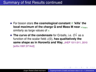 Summary of ﬁrst Results continued
For boson stars the cosmological constant Λ ’kills’ the
local maximum of the charge Q and Mass M near ωmax ,
similarly as large values of κ
The curve of the condensate for Q-balls, i.e. O
1
∆ as a
function of the scalar ﬁeld φ(0), has qualitatively the
same shape as in Horowitz and Way, JHEP 1011:011, 2010
[arXiv:1007.3714v2]
Jürgen Riedel & Betti Hartmann Supersymmetric Q-balls and boson stars in (d + 1) dimensions
 