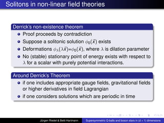 Solitons in non-linear ﬁeld theories
Derrick’s non-existence theorem
Proof proceeds by contradiction
Suppose a solitonic solution φ0(x) exists
Deformations φλ(λx)=φ0(x), where λ is dilation parameter
No (stable) stationary point of energy exists with respect to
λ for a scalar with purely potential interactions.
Around Derrick’s Theorem
if one includes appropriate gauge ﬁelds, gravitational ﬁelds
or higher derivatives in ﬁeld Lagrangian
if one considers solutions which are periodic in time
Jürgen Riedel & Betti Hartmann Supersymmetric Q-balls and boson stars in (d + 1) dimensions
 