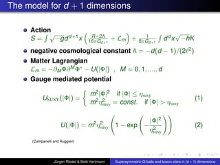 The model for d + 1 dimensions
Action
S =
√
−gdd+1x R−2Λ
16πGd+1
+ Lm + 1
8πGd+1
dd x
√
−hK
negative cosmological constant Λ = −d(d − 1)/(2 2)
Matter Lagrangian
Lm = −∂MΦ∂MΦ∗ − U(|Φ|) , M = 0, 1, ...., d
Gauge mediated potential
USUSY(|Φ|) =
m2|Φ|2 if |Φ| ≤ ηsusy
m2η2
susy = const. if |Φ| > ηsusy
(1)
U(|Φ|) = m2
η2
susy 1 − exp −
|Φ|2
η2
susy
(2)
(Campanelli and Ruggieri)
Jürgen Riedel & Betti Hartmann Supersymmetric Q-balls and boson stars in (d + 1) dimensions
 