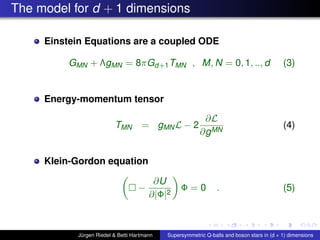 The model for d + 1 dimensions
Einstein Equations are a coupled ODE
GMN + ΛgMN = 8πGd+1TMN , M, N = 0, 1, .., d (3)
Energy-momentum tensor
TMN = gMNL − 2
∂L
∂gMN
(4)
Klein-Gordon equation
−
∂U
∂|Φ|2
Φ = 0 . (5)
Jürgen Riedel & Betti Hartmann Supersymmetric Q-balls and boson stars in (d + 1) dimensions
 