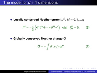 The model for d + 1 dimensions
Locally conserved Noether current jM, M = 0, 1, .., d
jM
= −
i
2
Φ∗
∂M
Φ − Φ∂M
Φ∗
with jM
;M = 0 . (6)
Globally conserved Noether charge Q
Q = − dd
x
√
−gj0
. (7)
Jürgen Riedel & Betti Hartmann Supersymmetric Q-balls and boson stars in (d + 1) dimensions
 
