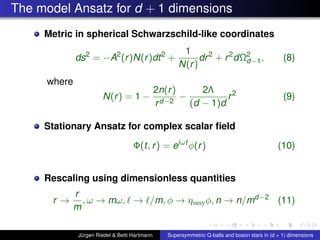 The model Ansatz for d + 1 dimensions
Metric in spherical Schwarzschild-like coordinates
ds2
= −A2
(r)N(r)dt2
+
1
N(r)
dr2
+ r2
dΩ2
d−1, (8)
where
N(r) = 1 −
2n(r)
rd−2
−
2Λ
(d − 1)d
r2
(9)
Stationary Ansatz for complex scalar ﬁeld
Φ(t, r) = eiωt
φ(r) (10)
Rescaling using dimensionless quantities
r →
r
m
, ω → mω, → /m, φ → ηsusyφ, n → n/md−2
(11)
Jürgen Riedel & Betti Hartmann Supersymmetric Q-balls and boson stars in (d + 1) dimensions
 