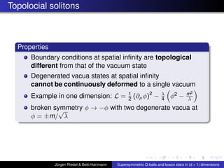 Topolocial solitons
Properties
Boundary conditions at spatial inﬁnity are topological
different from that of the vacuum state
Degenerated vacua states at spatial inﬁnity
cannot be continuously deformed to a single vacuum
Example in one dimension: L = 1
2 (∂µφ)2
− λ
4 φ2 − m2
λ
broken symmetry φ → −φ with two degenerate vacua at
φ = ±m/
√
λ
Jürgen Riedel & Betti Hartmann Supersymmetric Q-balls and boson stars in (d + 1) dimensions
 