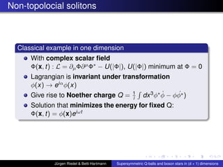Non-topolocial solitons
Classical example in one dimension
With complex scalar ﬁeld
Φ(x, t) : L = ∂µΦ∂µΦ∗ − U(|Φ|), U(|Φ|) minimum at Φ = 0
Lagrangian is invariant under transformation
φ(x) → eiαφ(x)
Give rise to Noether charge Q = 1
i dx3φ∗ ˙φ − φ ˙φ∗)
Solution that minimizes the energy for ﬁxed Q:
Φ(x, t) = φ(x)eiωt
Jürgen Riedel & Betti Hartmann Supersymmetric Q-balls and boson stars in (d + 1) dimensions
 