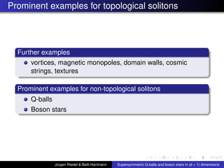 Prominent examples for topological solitons
Further examples
vortices, magnetic monopoles, domain walls, cosmic
strings, textures
Prominent examples for non-topological solitons
Q-balls
Boson stars
Jürgen Riedel & Betti Hartmann Supersymmetric Q-balls and boson stars in (d + 1) dimensions
 