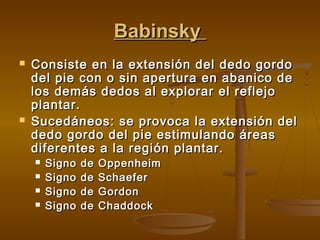 Babinsky




Consiste en la extensión del dedo gordo
del pie con o sin apertura en abanico de
los demás dedos al explorar el reflejo
plantar.
Sucedáneos: se provoca la extensión del
dedo gordo del pie estimulando áreas
diferentes a la región plantar.





Signo
Signo
Signo
Signo

de
de
de
de

Oppenheim
Schaefer
Gordon
Chaddock

 